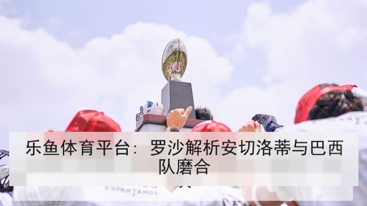 乐鱼体育平台: 罗沙解析安切洛蒂与巴西队磨合 乐鱼体育平台: 罗沙解析安切洛蒂与巴西队磨合