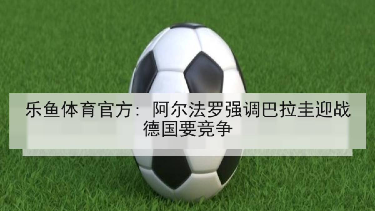 乐鱼体育官方: 阿尔法罗强调巴拉圭迎战德国要竞争 乐鱼体育官方: 阿尔法罗强调巴拉圭迎战德国要竞争